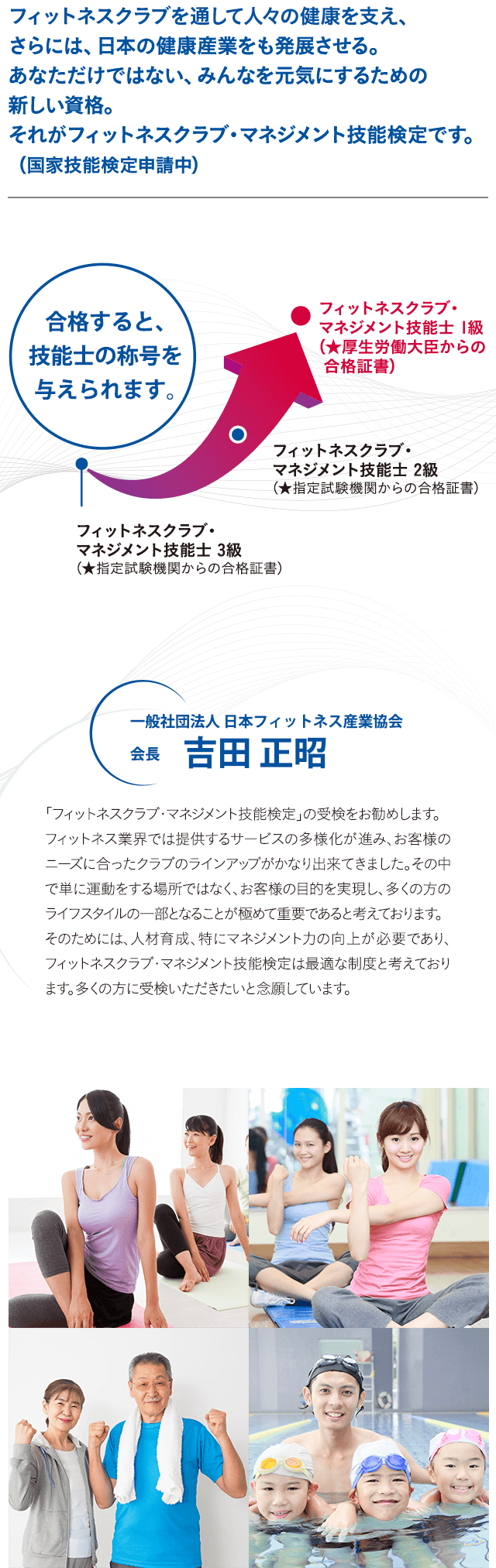 フィットネスクラブを通して人々の健康を支え、さらには、日本の健康産業をも発展させる。あなただけではない、みんなを元気にするための新しい資格。それがフィットネスクラブ・マネジメント技能検定です。 (国家技能検定申請中)