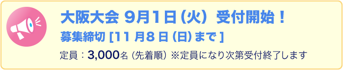 大阪大会　9月1日（火）受付開始！募集締切11月8日（日）まで。定員：3,000名（先着順）※定員になり次第受付終了します