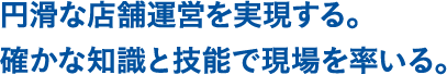 円滑な店舗運営を実現する。確かな知識と技能で現場を率いる。