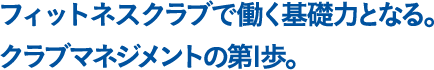 フィットネスクラブで働く基礎力となる。クラブマネジメントの第1歩。