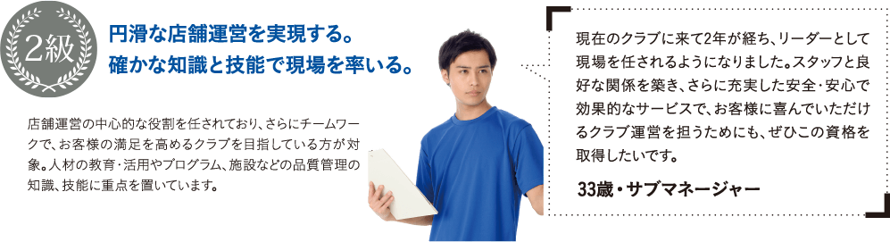 現在のクラブに来て2年が経ち、リーダーとして現場を任されるようになりました。スタッフと良好な関係を築き、さらに充実した安全・安心で効果的なサービスで、お客様に喜んでいただけるクラブ運営を担うためにも、ぜひこの資格を取得したいです。