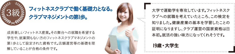 大学で運動学を専攻しています。フィットネスクラブへの就職を考えていたところ、この検定を知りました。健康産業の基本を学習したことの証明になりますし、クラブ運営の国家資格は日本初。就活の強い味方になってくれそうです。